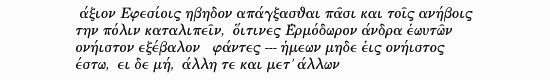  Ephesians might as well hang themselves, every man of them, and leave their city to be governed by youngsters, 
                  for they have banished Hermadorus, the finest man among them, who said: 'No one of us should claim privilege over the rest; 
                  if there should be such a one, let him go and live else-where' 